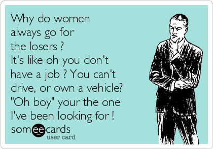 Why do women
always go for
the losers ? 
It's like oh you don't
have a job ? You can't 
drive, or own a vehicle?  
"Oh boy" your the one 
I've been looking for !