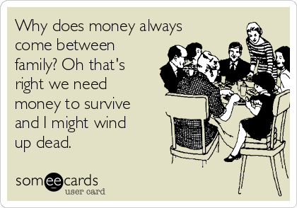 Why does money always
come between
family? Oh that's
right we need
money to survive
and I might wind
up dead.