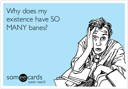 Why does my
existence have SO
MANY banes?