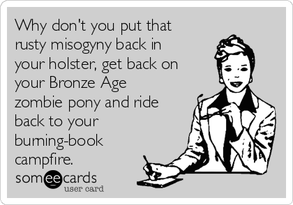 Why don't you put that
rusty misogyny back in
your holster, get back on
your Bronze Age 
zombie pony and ride
back to your
burning-book
campfire.