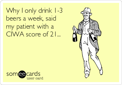 Why I only drink 1-3
beers a week, said
my patient with a
CIWA score of 21...