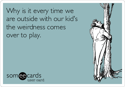 Why is it every time we
are outside with our kid's
the weirdness comes
over to play.