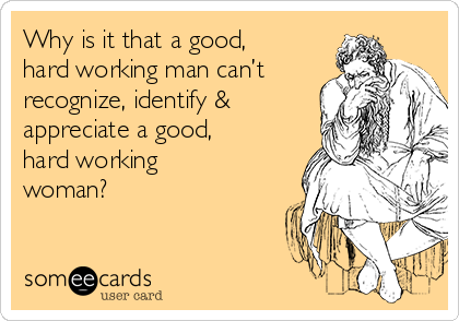 Why is it that a good,
hard working man can’t
recognize, identify &
appreciate a good,
hard working
woman?