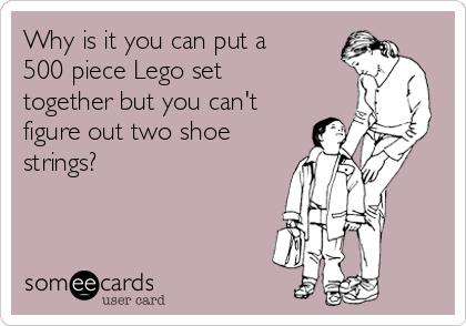 Why is it you can put a
500 piece Lego set
together but you can't
figure out two shoe
strings? 