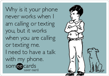 Why is it your phone
never works when I
am calling or texting
you, but it works
when you are calling
or texting me.
I need to have a talk
with my phone.