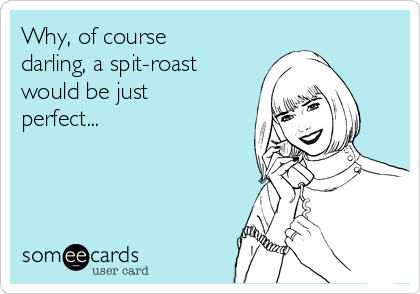 Why, of course
darling, a spit-roast
would be just
perfect...