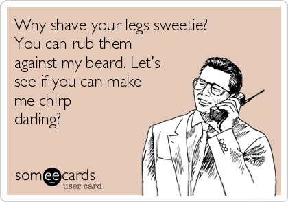 Why shave your legs sweetie?
You can rub them
against my beard. Let’s
see if you can make
me chirp
darling?