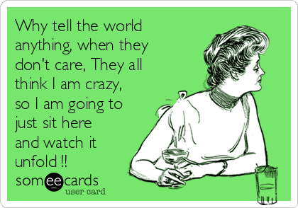 Why tell the world
anything, when they
don't care, They all
think I am crazy,
so I am going to
just sit here
and watch it
unfold !!