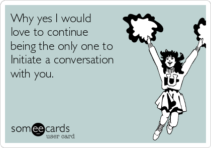 Why yes I would
love to continue
being the only one to 
Initiate a conversation
with you.