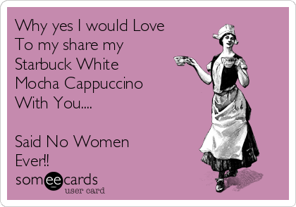 Why yes I would Love 
To my share my
Starbuck White
Mocha Cappuccino 
With You....

Said No Women
Ever!! 