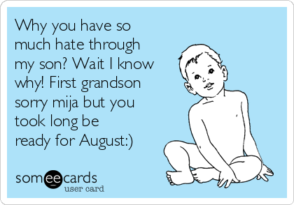Why you have so
much hate through
my son? Wait I know
why! First grandson
sorry mija but you
took long be
ready for August:)