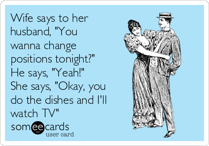 Wife says to her
husband, "You
wanna change
positions tonight?"
He says, "Yeah!"
She says, "Okay, you
do the dishes and I'll
watch TV"