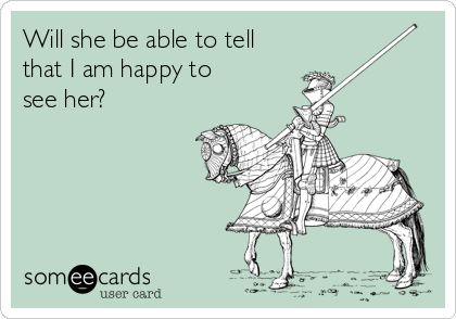 Will she be able to tell
that I am happy to
see her?