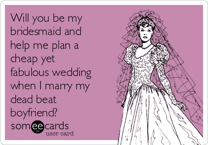 Will you be my
bridesmaid and
help me plan a
cheap yet
fabulous wedding
when I marry my
dead beat
boyfriend?