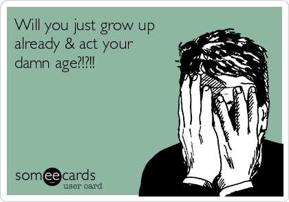 Will you just grow up
already & act your
damn age?!?!!