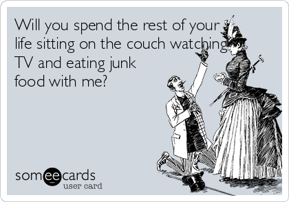 Will you spend the rest of your
life sitting on the couch watching
TV and eating junk
food with me?