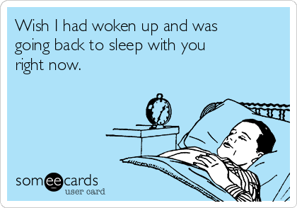 Wish I had woken up and was
going back to sleep with you
right now. 