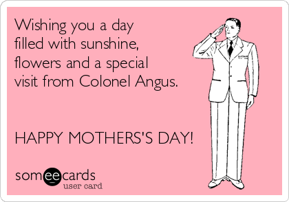 Wishing you a day
filled with sunshine,
flowers and a special
visit from Colonel Angus.


HAPPY MOTHERS'S DAY!