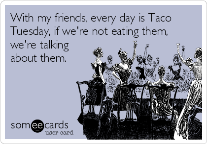 With my friends, every day is Taco
Tuesday, if we're not eating them,
we're talking
about them. 