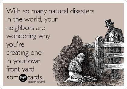 With so many natural disasters
in the world, your
neighbors are
wondering why
you're
creating one
in your own
front yard.