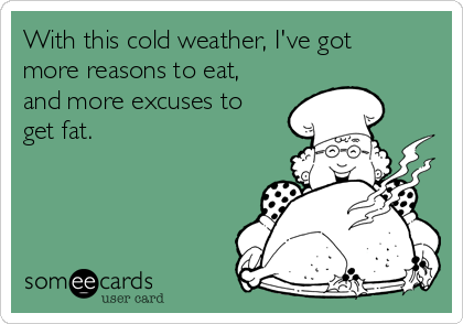 With this cold weather, I've got
more reasons to eat,
and more excuses to
get fat.