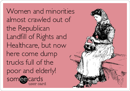 Women and minorities 
almost crawled out of
the Republican
Landfill of Rights and
Healthcare, but now
here come dump
trucks full of the
poor and elderly!