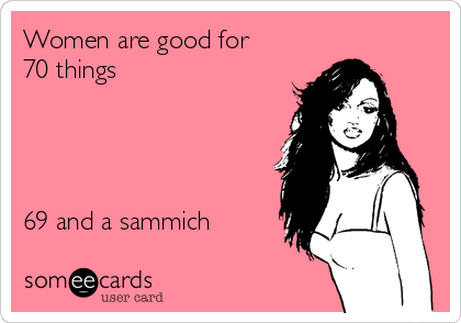 Women are good for   
70 things  




69 and a sammich  