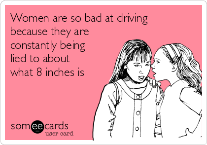 Women are so bad at driving
because they are
constantly being
lied to about
what 8 inches is