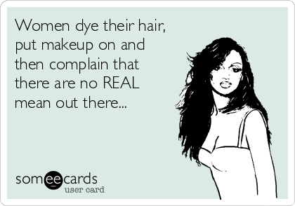 Women dye their hair,
put makeup on and
then complain that
there are no REAL
mean out there...