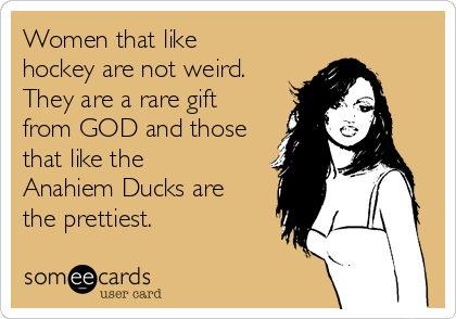 Women that like
hockey are not weird.
They are a rare gift
from GOD and those
that like the
Anahiem Ducks are
the prettiest.