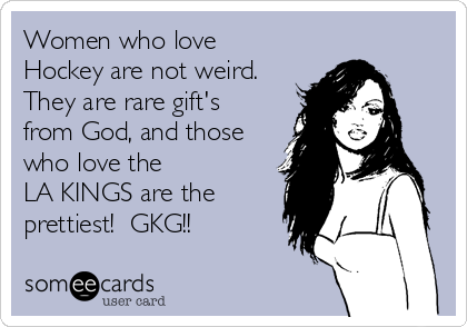 Women who love
Hockey are not weird.
They are rare gift's
from God, and those
who love the 
LA KINGS are the
prettiest!  GKG!!
