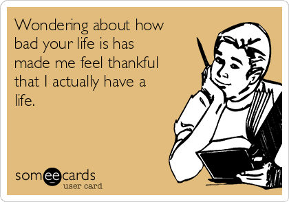 Wondering about how
bad your life is has
made me feel thankful
that I actually have a
life.