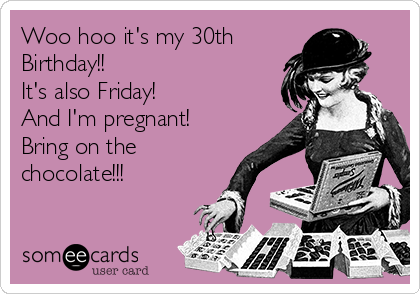 Woo hoo it's my 30th 
Birthday!!
It's also Friday!
And I'm pregnant!
Bring on the
chocolate!!!