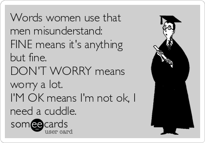 Words women use that
men misunderstand:
FINE means it's anything
but fine. 
DON'T WORRY means
worry a lot.
I'M OK means I'm not ok, I
need a cuddle.