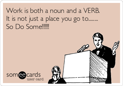Work is both a noun and a VERB.
It is not just a place you go to........
So Do Some!!!!!!