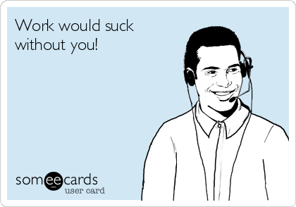 Work would suck
without you!