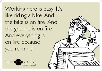 Working here is easy. It's
like riding a bike. And
the bike is on fire. And
the ground is on fire.
And everything is
on fire because
you're in hell.