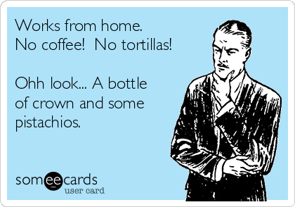 Works from home.  
No coffee!  No tortillas! 

Ohh look... A bottle
of crown and some
pistachios. 