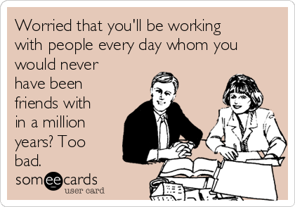 Worried that you'll be working
with people every day whom you
would never
have been
friends with
in a million
years? Too
bad.