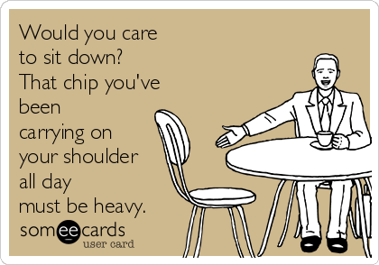 Would you care
to sit down?
That chip you've
been
carrying on
your shoulder
all day 
must be heavy.