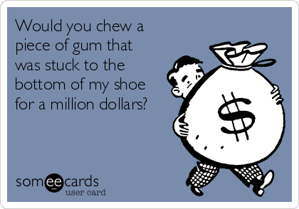 Would you chew a
piece of gum that
was stuck to the
bottom of my shoe
for a million dollars?