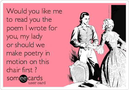 Would you like me
to read you the
poem I wrote for
you, my lady
or should we
make poetry in
motion on this
chair first ?