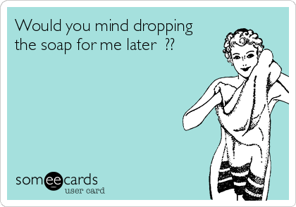 Would you mind dropping
the soap for me later  ?? 