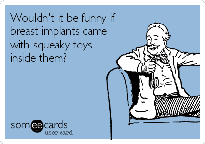 Wouldn't it be funny if
breast implants came
with squeaky toys
inside them?