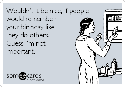 Wouldn't it be nice, If people
would remember
your birthday like
they do others.
Guess I'm not
important.