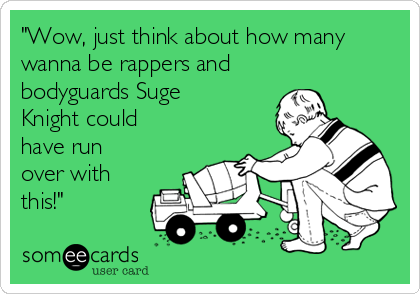"Wow, just think about how many
wanna be rappers and
bodyguards Suge
Knight could
have run
over with
this!"