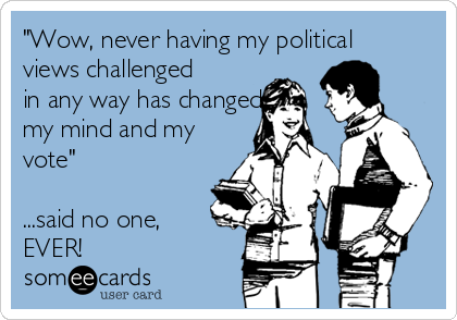 "Wow, never having my political
views challenged
in any way has changed
my mind and my
vote"

...said no one,
EVER! 