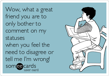 Wow, what a great
friend you are to
only bother to
comment on my
statuses
when you feel the
need to disagree or
tell me I'm wrong!