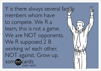 Y is there always several family
members whom have
to compete. We R a
team, this is not a game.
We are NOT opponents.
We R supposed 2 B
working w/ each other,
NOT against. Grow up.