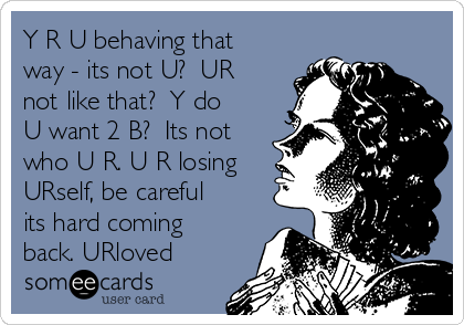 Y R U behaving that
way - its not U?  UR
not like that?  Y do
U want 2 B?  Its not
who U R. U R losing
URself, be careful
its hard coming
back. URloved